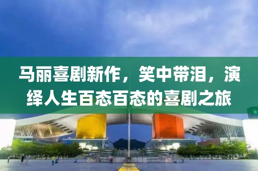 马丽喜剧新作，笑中带泪，演绎人生百态百态的喜剧之旅
