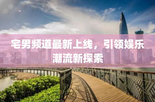 宅男频道最新上线，引领娱乐潮流新探索