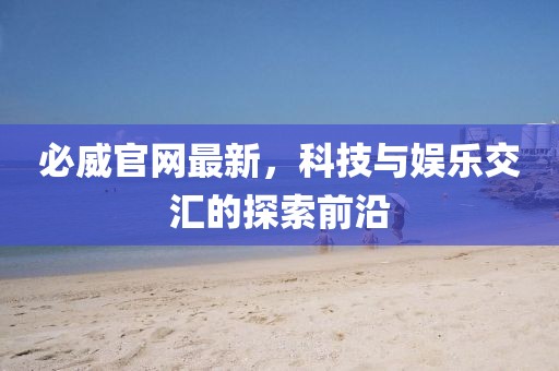 必威官网最新，科技与娱乐交汇的探索前沿