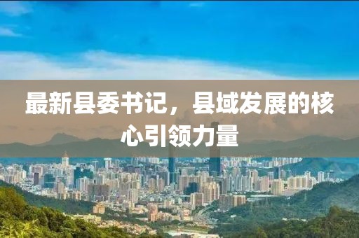 最新县委书记，县域发展的核心引领力量