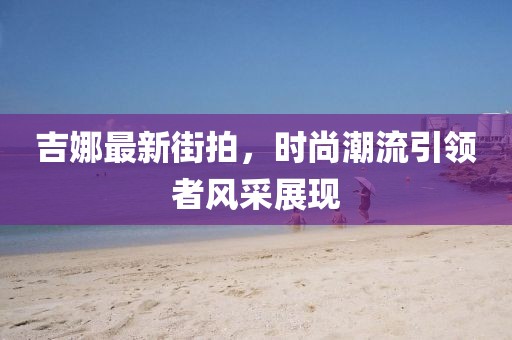 吉娜最新街拍，时尚潮流引领者风采展现