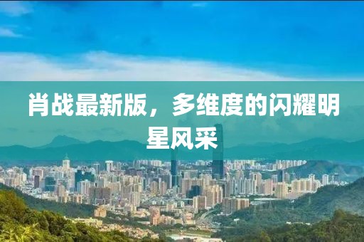 肖战最新版，多维度的闪耀明星风采