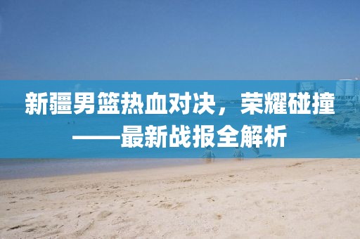 新疆男篮热血对决，荣耀碰撞——最新战报全解析