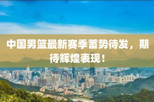 中国男篮最新赛季蓄势待发，期待辉煌表现！