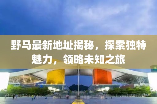 野马最新地址揭秘，探索独特魅力，领略未知之旅