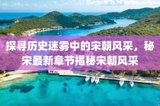 探寻历史迷雾中的宋朝风采，秘宋最新章节揭秘宋朝风采