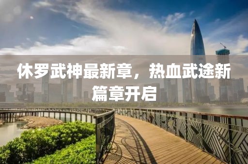 休罗武神最新章，热血武途新篇章开启