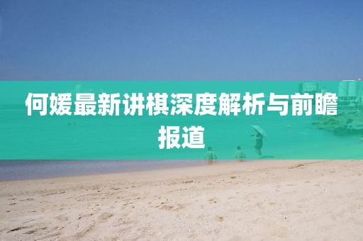 何媛最新讲棋深度解析与前瞻报道