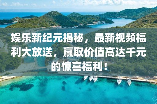 娱乐新纪元揭秘，最新视频福利大放送，赢取价值高达千元的惊喜福利！