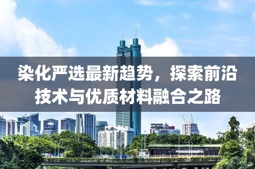 染化严选最新趋势，探索前沿技术与优质材料融合之路
