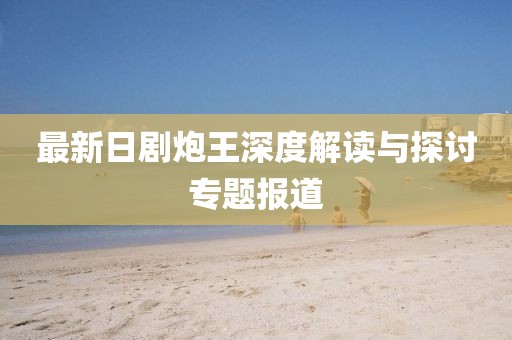 最新日剧炮王深度解读与探讨专题报道