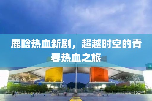 鹿晗热血新剧，超越时空的青春热血之旅