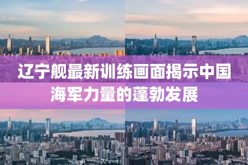 辽宁舰最新训练画面揭示中国海军力量的蓬勃发展