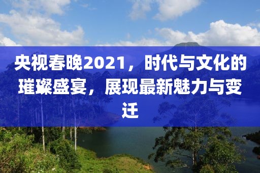 央视春晚2021，时代与文化的璀璨盛宴，展现最新魅力与变迁