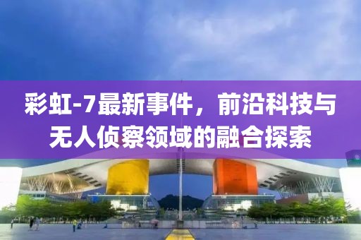 彩虹-7最新事件，前沿科技与无人侦察领域的融合探索