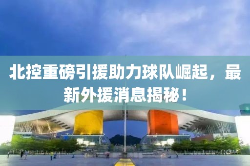 北控重磅引援助力球队崛起，最新外援消息揭秘！