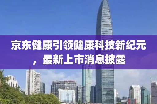 京东健康引领健康科技新纪元，最新上市消息披露
