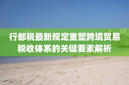 行邮税最新规定重塑跨境贸易税收体系的关键要素解析