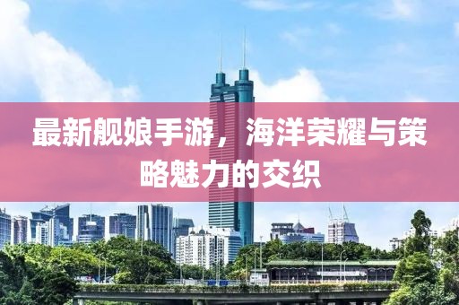 最新舰娘手游，海洋荣耀与策略魅力的交织