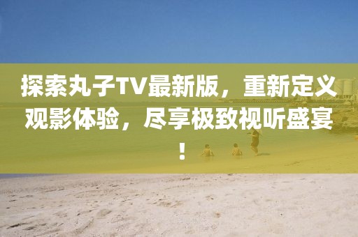 探索丸子TV最新版，重新定义观影体验，尽享极致视听盛宴！