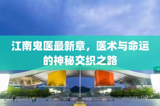江南鬼医最新章，医术与命运的神秘交织之路