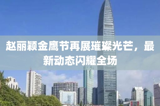 赵丽颖金鹰节再展璀璨光芒，最新动态闪耀全场
