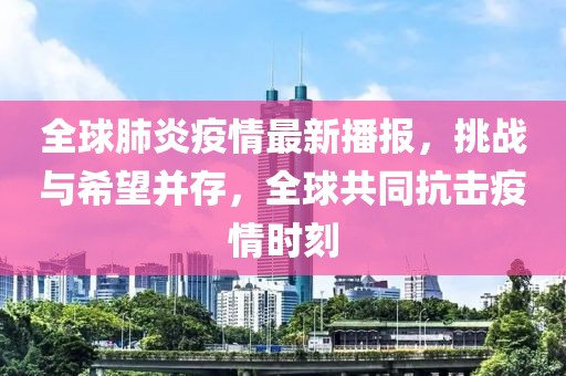 全球肺炎疫情最新播报，挑战与希望并存，全球共同抗击疫情时刻