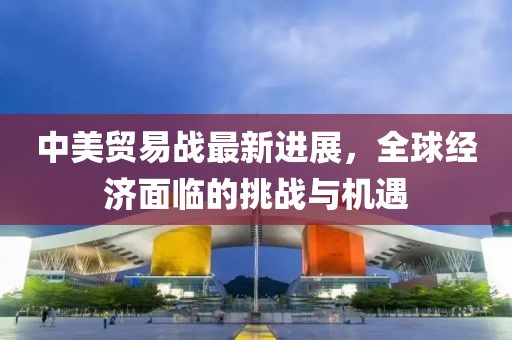 中美贸易战最新进展，全球经济面临的挑战与机遇