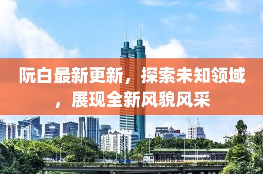 阮白最新更新，探索未知领域，展现全新风貌风采