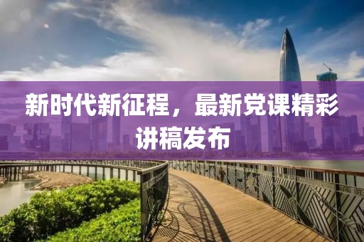 新时代新征程，最新党课精彩讲稿发布