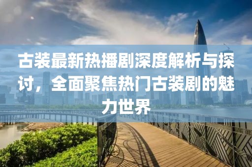 古装最新热播剧深度解析与探讨，全面聚焦热门古装剧的魅力世界