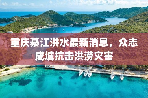 重庆綦江洪水最新消息，众志成城抗击洪涝灾害