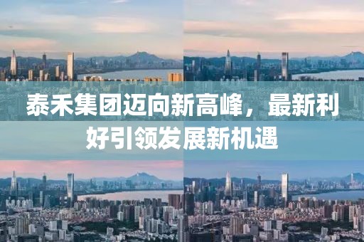 泰禾集团迈向新高峰，最新利好引领发展新机遇