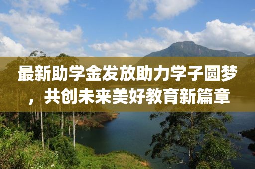 最新助学金发放助力学子圆梦，共创未来美好教育新篇章