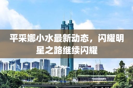平采娜小水最新动态，闪耀明星之路继续闪耀