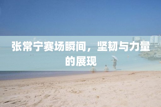 张常宁赛场瞬间，坚韧与力量的展现