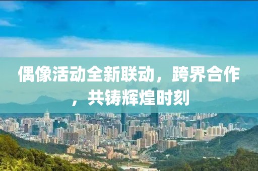 偶像活动全新联动，跨界合作，共铸辉煌时刻