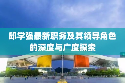 邱学强最新职务及其领导角色的深度与广度探索