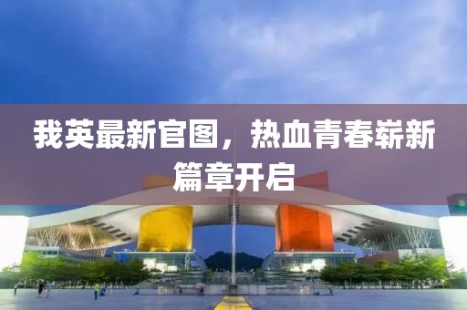 我英最新官图，热血青春崭新篇章开启