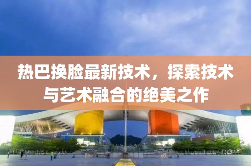 热巴换脸最新技术，探索技术与艺术融合的绝美之作