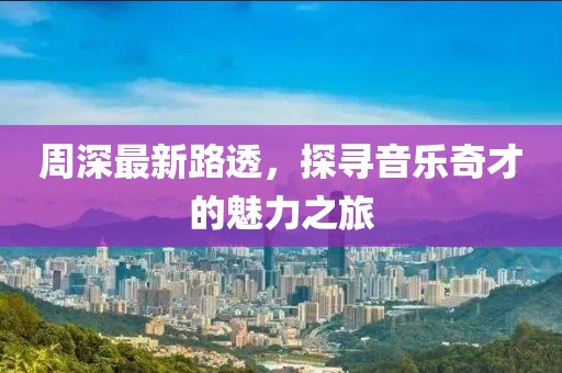周深最新路透，探寻音乐奇才的魅力之旅