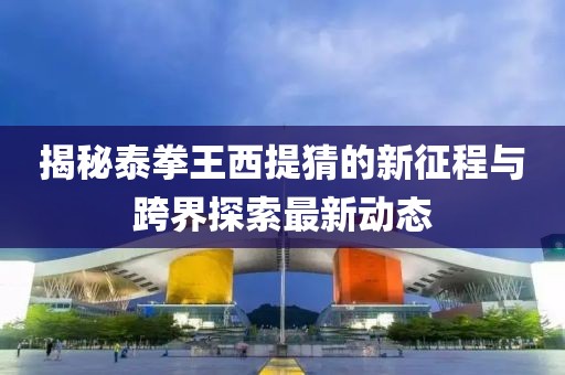 揭秘泰拳王西提猜的新征程与跨界探索最新动态