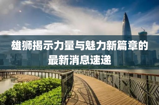 雄狮揭示力量与魅力新篇章的最新消息速递
