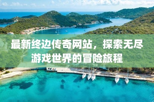 最新终边传奇网站，探索无尽游戏世界的冒险旅程