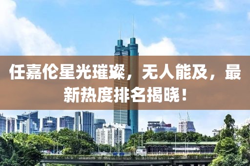 任嘉伦星光璀璨，无人能及，最新热度排名揭晓！