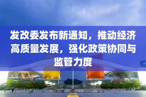 发改委发布新通知，推动经济高质量发展，强化政策协同与监管力度