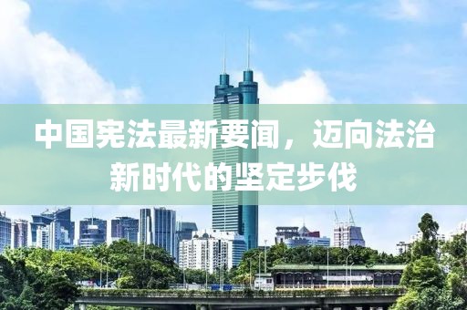 中国宪法最新要闻，迈向法治新时代的坚定步伐
