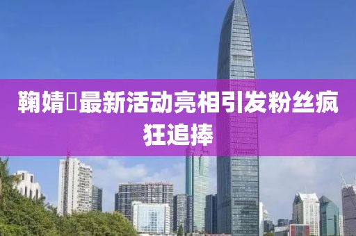鞠婧祎最新活动亮相引发粉丝疯狂追捧