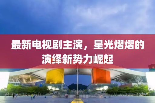 最新电视剧主演，星光熠熠的演绎新势力崛起