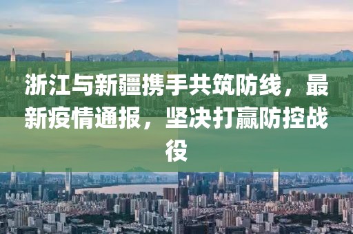 浙江与新疆携手共筑防线，最新疫情通报，坚决打赢防控战役